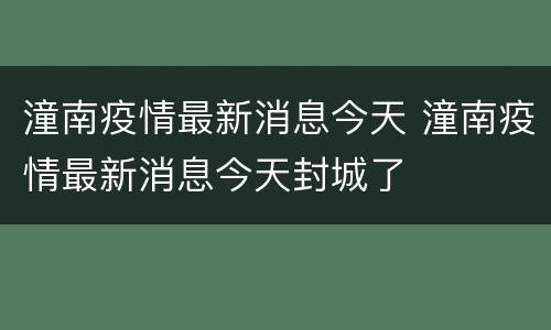 潼南疫情最新消息今天 潼南疫情最新消息今天封城了