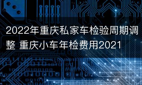 2022年重庆私家车检验周期调整 重庆小车年检费用2021