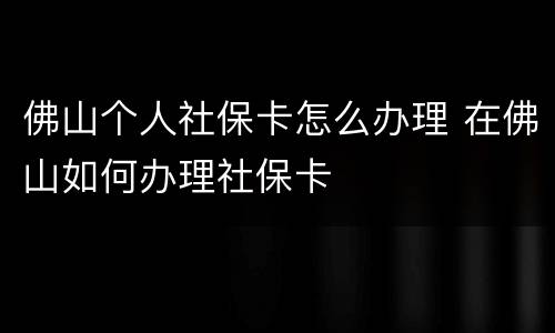 佛山个人社保卡怎么办理 在佛山如何办理社保卡