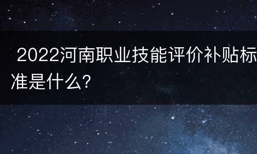  2022河南职业技能评价补贴标准是什么？