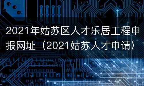 2021年姑苏区人才乐居工程申报网址（2021姑苏人才申请）