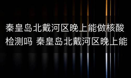 秦皇岛北戴河区晚上能做核酸检测吗 秦皇岛北戴河区晚上能做核酸检测吗今天