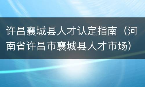 许昌襄城县人才认定指南（河南省许昌市襄城县人才市场）
