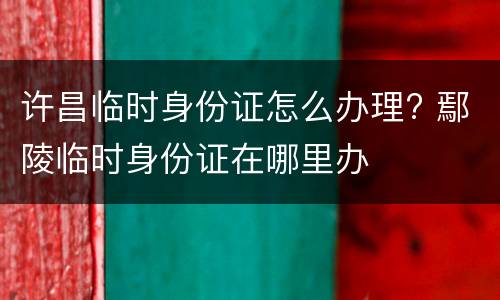 许昌临时身份证怎么办理? 鄢陵临时身份证在哪里办