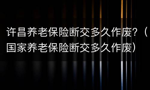 许昌养老保险断交多久作废?（国家养老保险断交多久作废）