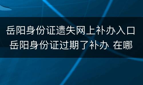 岳阳身份证遗失网上补办入口 岳阳身份证过期了补办 在哪里