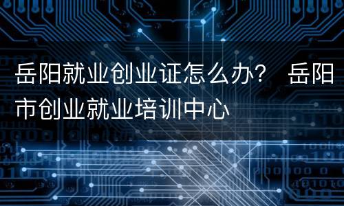 岳阳就业创业证怎么办？ 岳阳市创业就业培训中心