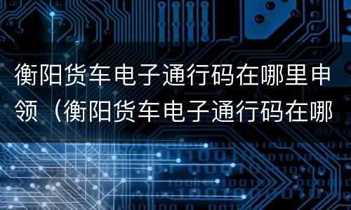 衡阳货车电子通行码在哪里申领（衡阳货车电子通行码在哪里申领的）