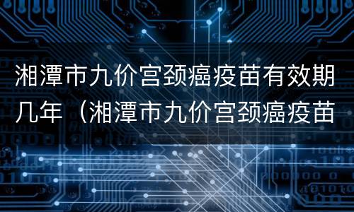 湘潭市九价宫颈癌疫苗有效期几年（湘潭市九价宫颈癌疫苗有效期几年啊）