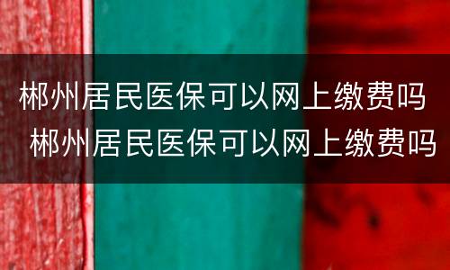 郴州居民医保可以网上缴费吗 郴州居民医保可以网上缴费吗多少钱