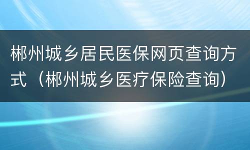 郴州城乡居民医保网页查询方式（郴州城乡医疗保险查询）