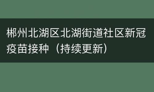 郴州北湖区北湖街道社区新冠疫苗接种（持续更新）