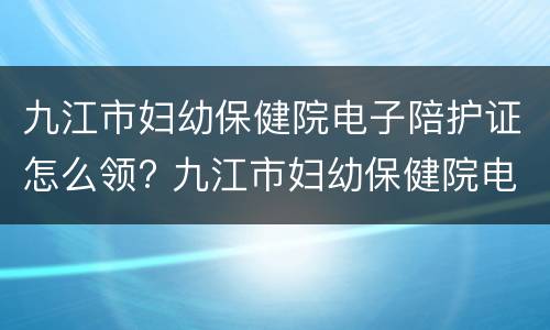 九江市妇幼保健院电子陪护证怎么领? 九江市妇幼保健院电子陪护证怎么领的