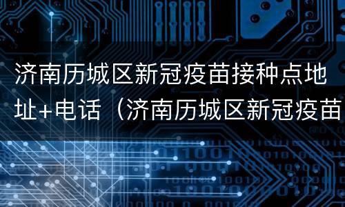 济南历城区新冠疫苗接种点地址+电话（济南历城区新冠疫苗接种点地址 电话是多少）