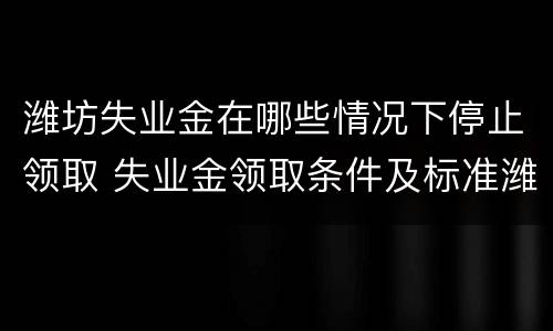 潍坊失业金在哪些情况下停止领取 失业金领取条件及标准潍坊