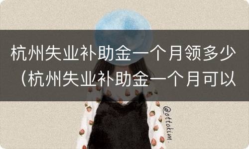 杭州失业补助金一个月领多少（杭州失业补助金一个月可以领多少）