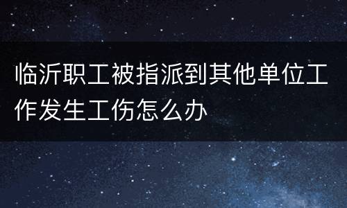 临沂职工被指派到其他单位工作发生工伤怎么办