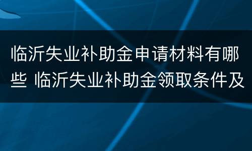 临沂失业补助金申请材料有哪些 临沂失业补助金领取条件及标准