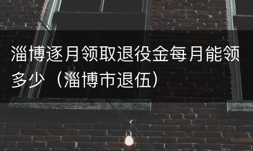 淄博逐月领取退役金每月能领多少（淄博市退伍）