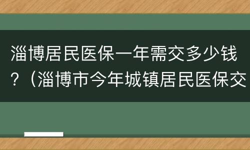 淄博居民医保一年需交多少钱?（淄博市今年城镇居民医保交多少）