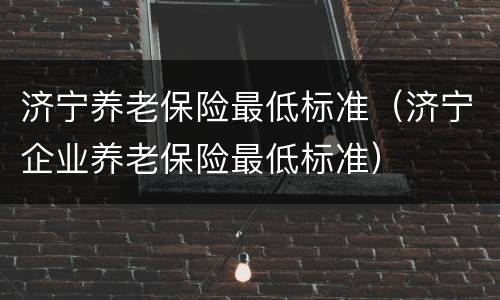 济宁养老保险最低标准（济宁企业养老保险最低标准）