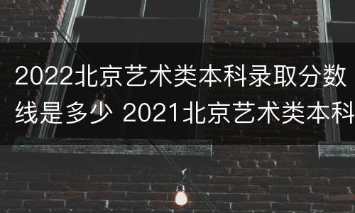2022北京艺术类本科录取分数线是多少 2021北京艺术类本科线