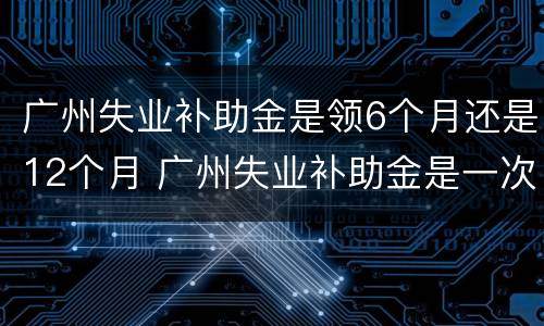 广州失业补助金是领6个月还是12个月 广州失业补助金是一次性发放六个月吗
