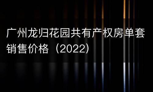 广州龙归花园共有产权房单套销售价格（2022）