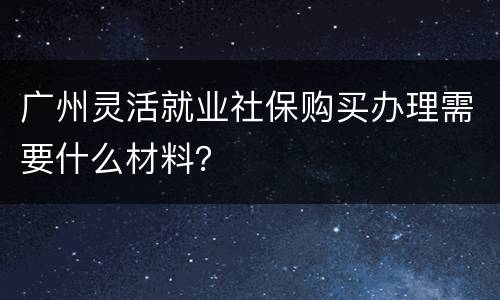 广州灵活就业社保购买办理需要什么材料？