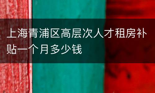 上海青浦区高层次人才租房补贴一个月多少钱