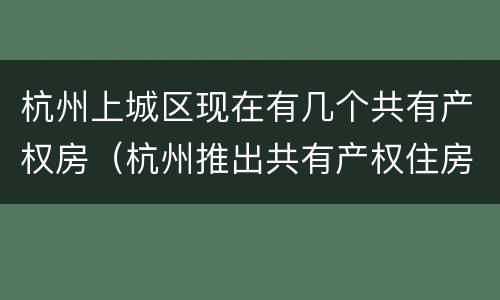 杭州上城区现在有几个共有产权房（杭州推出共有产权住房）