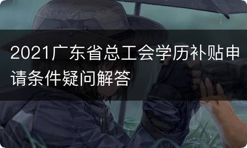 2021广东省总工会学历补贴申请条件疑问解答