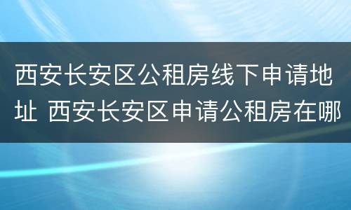 西安长安区公租房线下申请地址 西安长安区申请公租房在哪里