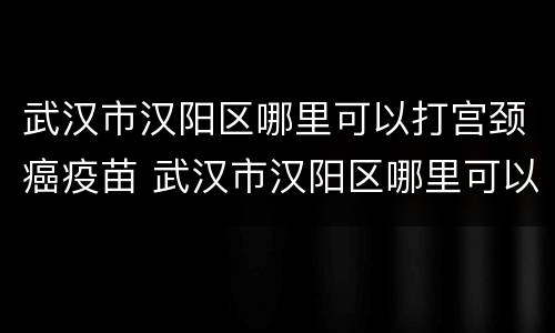 武汉市汉阳区哪里可以打宫颈癌疫苗 武汉市汉阳区哪里可以打宫颈癌疫苗第三针