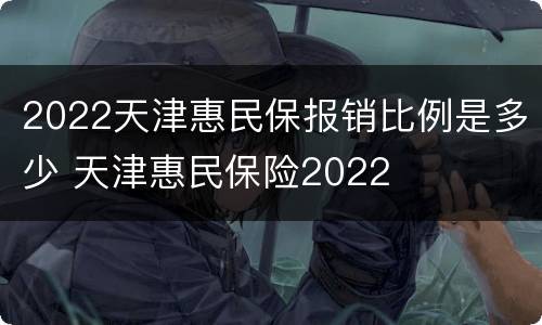 2022天津惠民保报销比例是多少 天津惠民保险2022