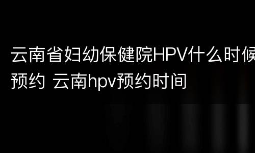 云南省妇幼保健院HPV什么时候预约 云南hpv预约时间
