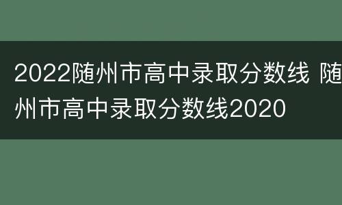 2022随州市高中录取分数线 随州市高中录取分数线2020