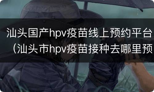 汕头国产hpv疫苗线上预约平台（汕头市hpv疫苗接种去哪里预约）