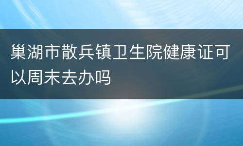 巢湖市散兵镇卫生院健康证可以周末去办吗