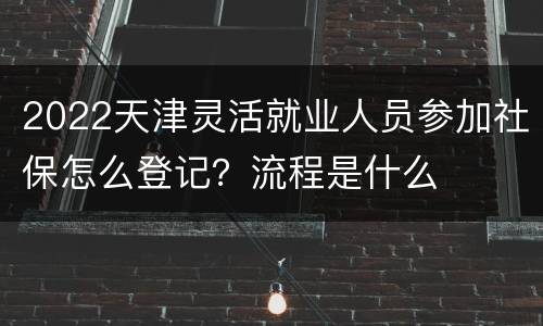 2022天津灵活就业人员参加社保怎么登记？流程是什么
