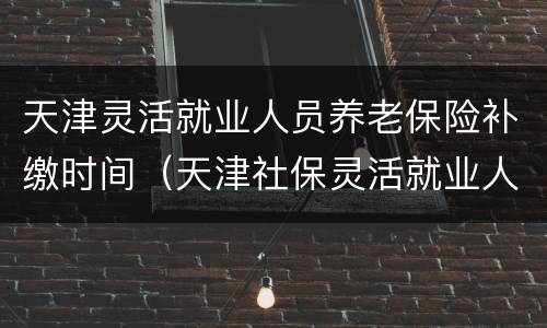 天津灵活就业人员养老保险补缴时间（天津社保灵活就业人员补缴）