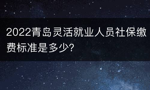 2022青岛灵活就业人员社保缴费标准是多少？