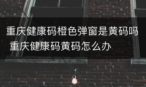 重庆健康码橙色弹窗是黄码吗 重庆健康码黄码怎么办