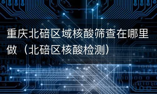 重庆北碚区域核酸筛查在哪里做（北碚区核酸检测）