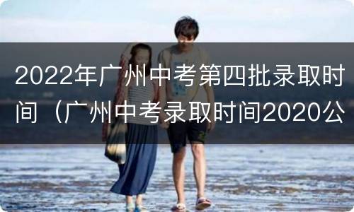 2022年广州中考第四批录取时间（广州中考录取时间2020公布）