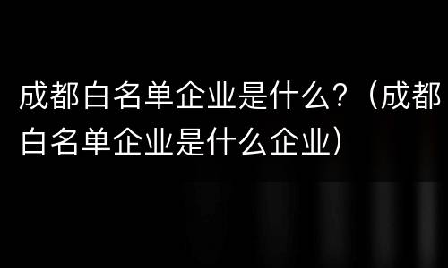 成都白名单企业是什么?（成都白名单企业是什么企业）