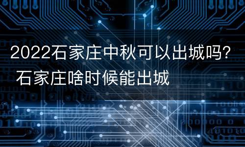 2022石家庄中秋可以出城吗？ 石家庄啥时候能出城
