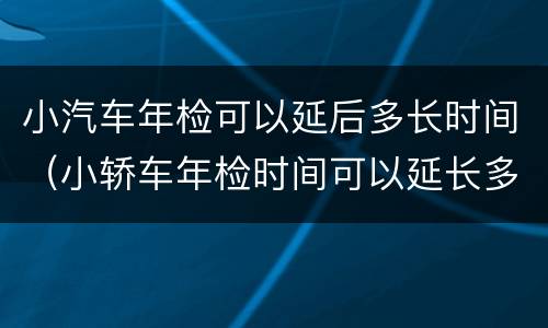 小汽车年检可以延后多长时间（小轿车年检时间可以延长多长时间）