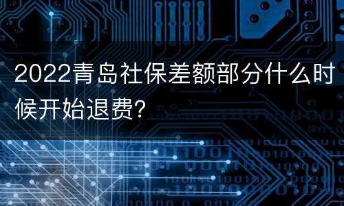 2022青岛社保差额部分什么时候开始退费？