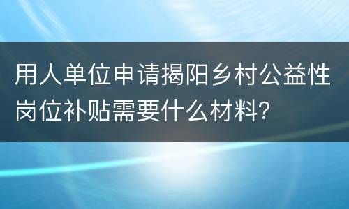 用人单位申请揭阳乡村公益性岗位补贴需要什么材料？